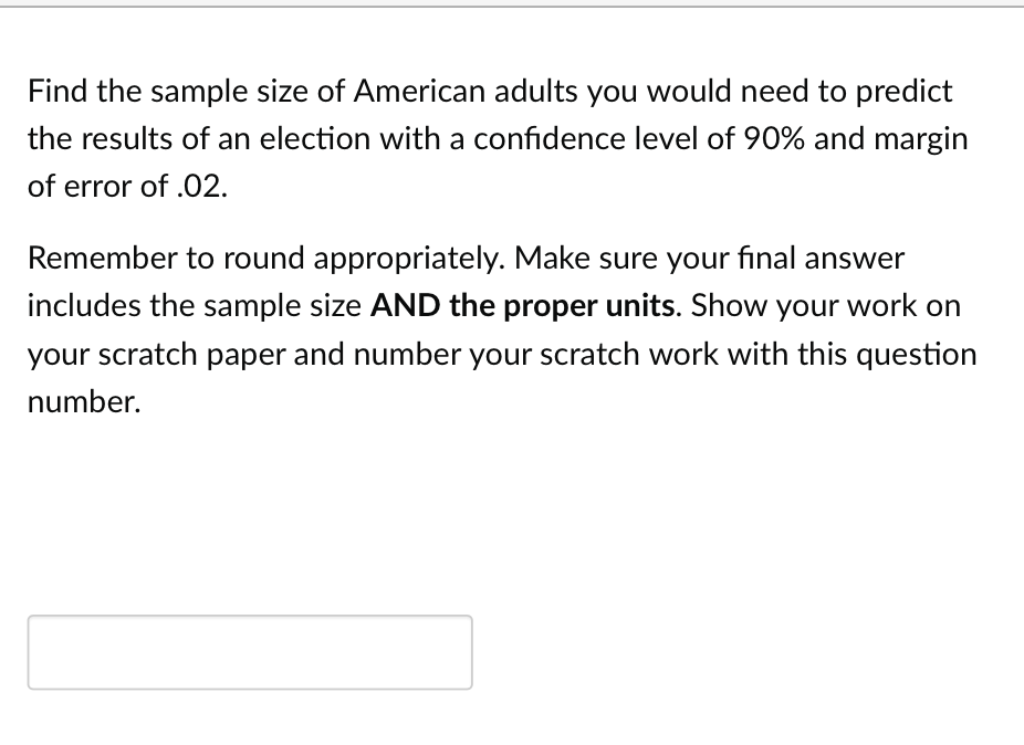 Find the sample size of American adults you would need to predict
the results of an election with a confidence level of 90% and margin
of error of .02.
Remember to round appropriately. Make sure your final answer
includes the sample size AND the proper units. Show your work on
your scratch paper and number your scratch work with this question
number.