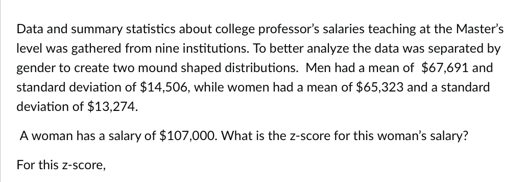 Data and summary statistics about college professor's salaries teaching at the Master's
level was gathered from nine institutions. To better analyze the data was separated by
gender to create two mound shaped distributions. Men had a mean of $67,691 and
standard deviation of $14,506, while women had a mean of $65,323 and a standard
deviation of $13,274.
A woman has a salary of $107,000. What is the z-score for this woman's salary?
For this z-score,