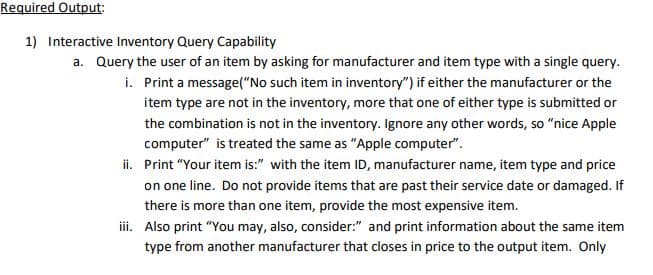 Required Output:
1) Interactive Inventory Query Capability
a. Query the user of an item by asking for manufacturer and item type with a single query.
Print a message("No such item in inventory") if either the manufacturer or the
item type are not in the inventory, more that one of either type is submitted or
i.
the combination is not in the inventory. Ignore any other words, so "nice Apple
computer" is treated the same as "Apple computer".
ii. Print "Your item is:" with the item ID, manufacturer name, item type and price
on one line. Do not provide items that are past their service date or damaged. If
there is more than one item, provide the most expensive item.
iii. Also print "You may, also, consider:" and print information about the same item
type from another manufacturer that closes in price to the output item. Only