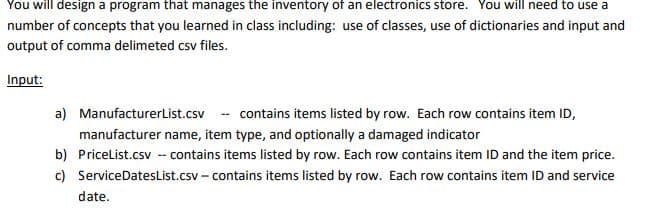 You will design a program that manages the inventory of an electronics store. You will need to use a
number of concepts that you learned in class including: use of classes, use of dictionaries and input and
output of comma delimeted csv files.
Input:
a) ManufacturerList.csv
contains items listed by row. Each row contains item ID,
manufacturer name, item type, and optionally a damaged indicator
b) PriceList.csv -- contains items listed by row. Each row contains item ID and the item price.
items listed by row. Each row contains item ID and service
c)
ServiceDatesList.csv-contains
date.