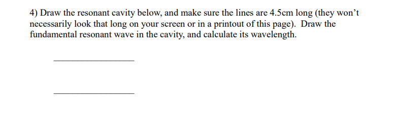 4) Draw the resonant cavity below, and make sure the lines are 4.5cm long (they won't
necessarily look that long on your screen or in a printout of this page). Draw the
fundamental resonant wave in the cavity, and calculate its wavelength.
