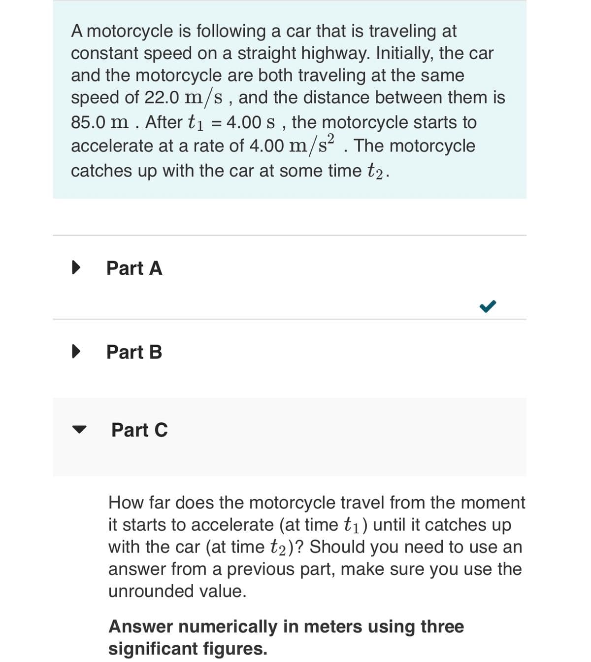 A motorcycle is following a car that is traveling at
constant speed on a straight highway. Initially, the car
and the motorcycle are both traveling at the same
speed of 22.0 m/s, and the distance between them is
85.0 m. After t₁ = 4.00 s, the motorcycle starts to
accelerate at a rate of 4.00 m/s². The motorcycle
catches up with the car at some time t₂.
▶
Part A
Part B
Part C
>
How far does the motorcycle travel from the moment
it starts to accelerate (at time t₁) until it catches up
with the car (at time t2)? Should you need to use an
answer from a previous part, make sure you use the
unrounded value.
Answer numerically in meters using three
significant figures.