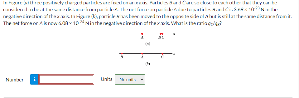 In Figure (a) three positively charged particles are fixed on an x axis. Particles B and Care so close to each other that they can be
considered to be at the same distance from particle A. The net force on particle A due to particles B and C is 3.69 × 10-23 N in the
negative direction of the x axis. In Figure (b), particle B has been moved to the opposite side of A but is still at the same distance from it.
The net force on A is now 6.08 x 10-24 N in the negative direction of the x axis. What is the ratio qc/9B?
Number
Mo
B
Units No units
A
A
(b)
BC
C
·x
x