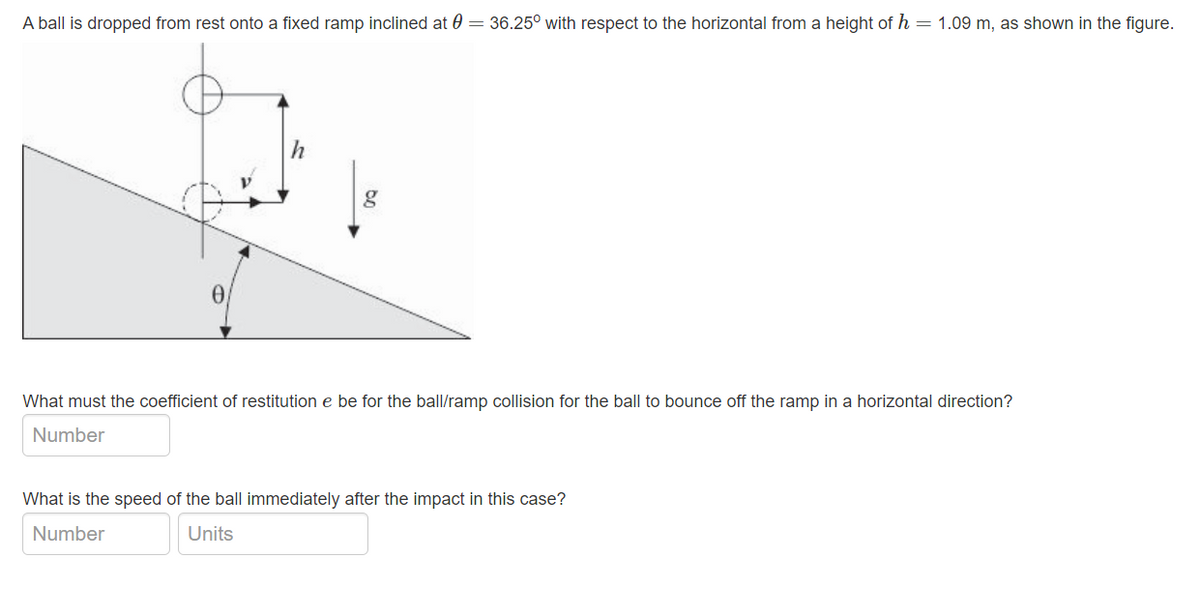 A ball is dropped from rest onto a fixed ramp inclined at 0= 36.25° with respect to the horizontal from a height of h = 1.09 m, as shown in the figure.
g
What must the coefficient of restitution e be for the ball/ramp collision for the ball to bounce off the ramp in a horizontal direction?
Number
What is the speed of the ball immediately after the impact in this case?
Number
Units