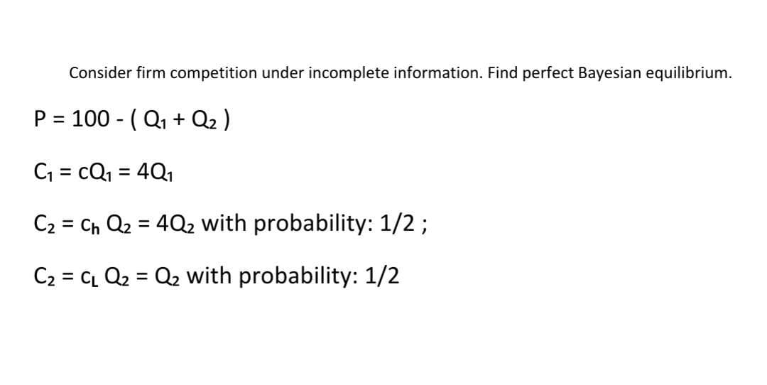 Consider firm competition under incomplete information. Find perfect Bayesian equilibrium.
P = 100 - (Q₁ + Q₂ )
C₁ = CQ₁ = 4Q₁
C₂ = C₁ Q₂ = 4Q₂ with probability: 1/2;
C₂ = C₁ Q₂ = Q₂ with probability: 1/2
