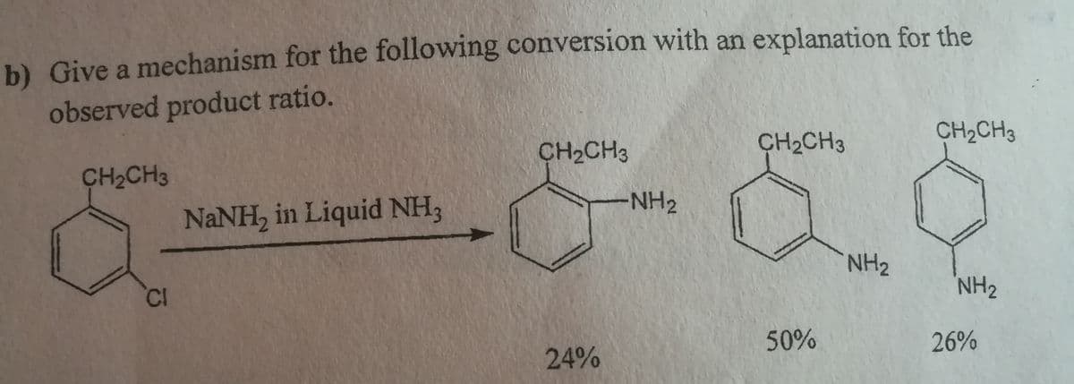b) Give a mechanism for the following conversion with an explanation for the
observed product ratio.
CH2CH3
CH2CH3
CH2CH3
CH2CH3
NANH, in Liquid NH3
NH2
NH2
CI
NH2
50%
26%
24%
