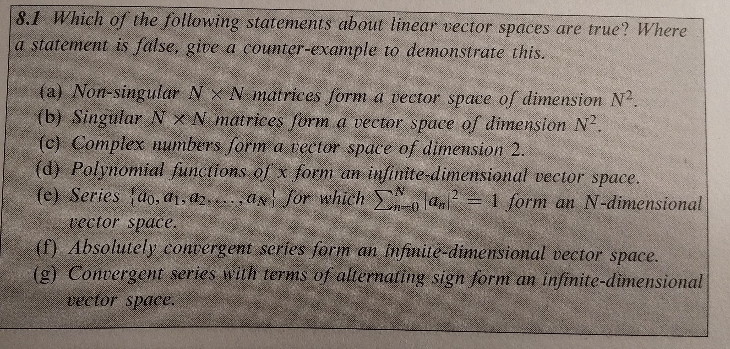 8.1 Which of the following statements about linear vector spaces are true? Where
a statement is false, give a counter-example to demonstrate this.
(a) Non-singular N x N matrices form a vector space of dimension N2
(b) Singular N x N matrices form a vector space of dimension N2
(c) Complex numbers form a vector space of dimension 2.
(d) Polynomial functions of x form an infinite-dimensional vector space.
(e): Series-d07a。( …ndly for which, N 0 Oly 2 1 forman N-dimensional
vector space
(f) Absolutely convergent series form an infinite-dimensional vector space.
(g) Convergent series with terms of alternating sign form an infinite-dimensional
vector space.
