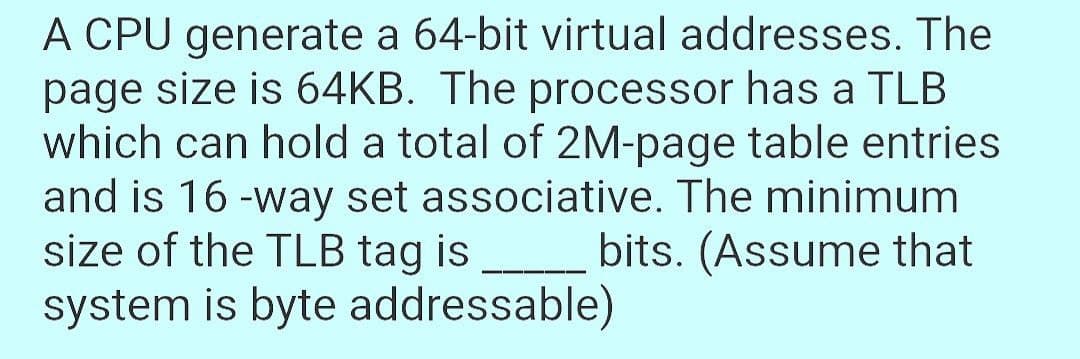 A CPU generate a 64-bit virtual addresses. The
page size is 64KB. The processor has a TLB
which can hold a total of 2M-page table entries
and is 16 -way set associative. The minimum
size of the TLB tag is bits. (Assume that
system is byte addressable)
