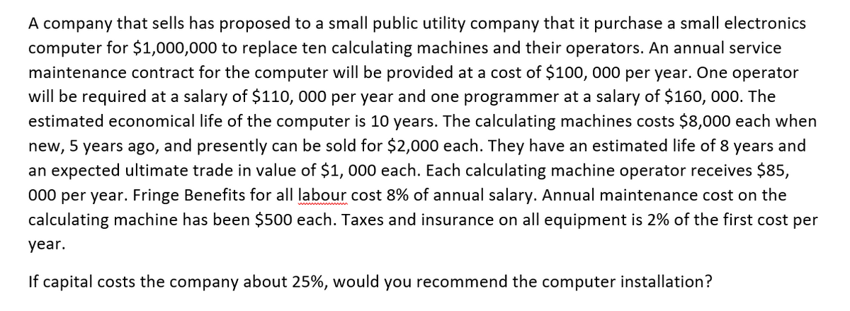 A company that sells has proposed to a small public utility company that it purchase a small electronics
computer for $1,000,000 to replace ten calculating machines and their operators. An annual service
maintenance contract for the computer will be provided at a cost of $100, 000 per year. One operator
will be required at a salary of $110, 000 per year and one programmer at a salary of $160, 000. The
estimated economical life of the computer is 10 years. The calculating machines costs $8,000 each when
new, 5 years ago, and presently can be sold for $2,000 each. They have an estimated life of 8 years and
an expected ultimate trade in value of $1, 000 each. Each calculating machine operator receives $85,
000 per year. Fringe Benefits for all labour cost 8% of annual salary. Annual maintenance cost on the
calculating machine has been $500 each. Taxes and insurance on all equipment is 2% of the first cost per
year.
If capital costs the company about 25%, would you recommend the computer installation?
