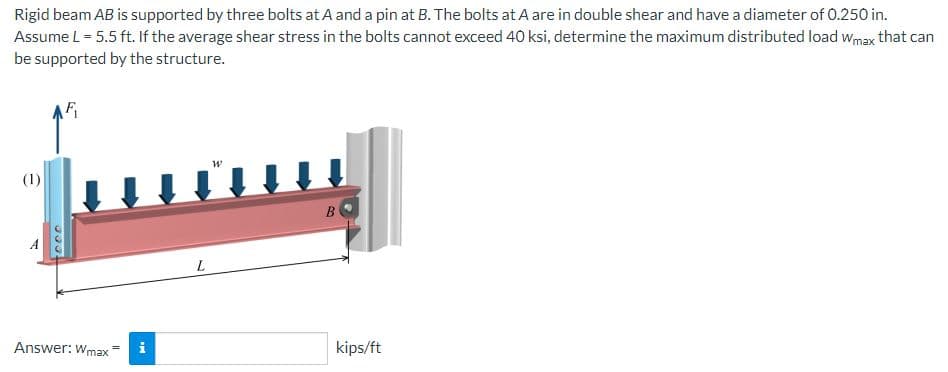 Rigid beam AB is supported by three bolts at A and a pin at B. The bolts at A are in double shear and have a diameter of 0.250 in.
Assume L = 5.5 ft. If the average shear stress in the bolts cannot exceed 40 ksi, determine the maximum distributed load Wmax that can
be supported by the structure.
(1)
AF₁
tece
Answer: Wmax
Mi
L
W
B
kips/ft