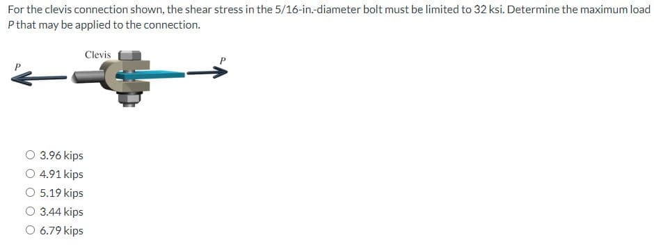 For the clevis connection shown, the shear stress in the 5/16-in.-diameter bolt must be limited to 32 ksi. Determine the maximum load
P that may be applied to the connection.
Clevis
O 3.96 kips
O 4.91 kips
O 5.19 kips
3.44 kips
O 6.79 kips