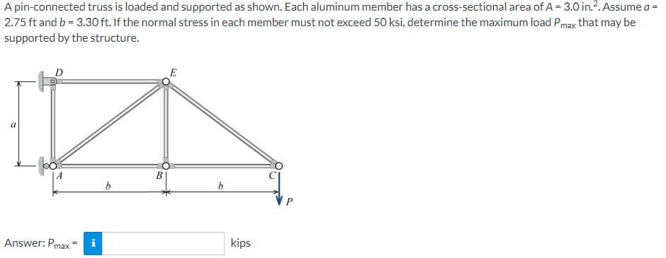 A pin-connected truss is loaded and supported as shown. Each aluminum member has a cross-sectional area of A = 3.0 in.². Assume a =
2.75 ft and b = 3.30 ft. If the normal stress in each member must not exceed 50 ksi, determine the maximum load Pmax that may be
supported by the structure.
D
Answer: Pmax
=
IN
i
b
B
b
kips