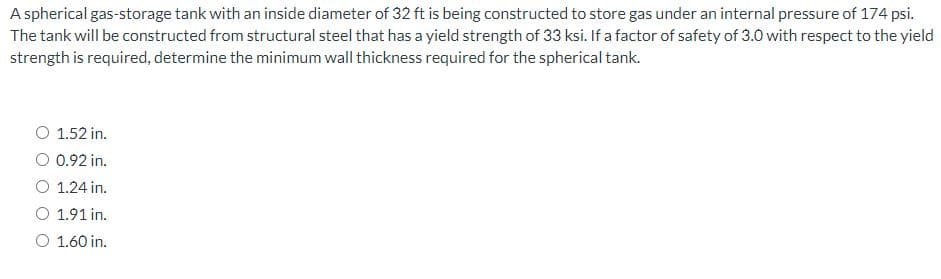 A spherical gas-storage tank with an inside diameter of 32 ft is being constructed to store gas under an internal pressure of 174 psi.
The tank will be constructed from structural steel that has a yield strength of 33 ksi. If a factor of safety of 3.0 with respect to the yield
strength is required, determine the minimum wall thickness required for the spherical tank.
O 1.52 in.
O 0.92 in.
O 1.24 in.
O 1.91 in.
O 1.60 in.