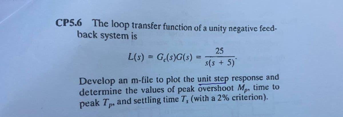 CP5.6 The loop transfer function of a unity negative feed-
back system is
25
L(s) = G,(s)G(s) =
%3D
s(s + 5)
Develop an m-file to plot the unit step response and
determine the values of peak overshoot Mp, time to
peak T, and settling time T, (with a 2% criterion).
