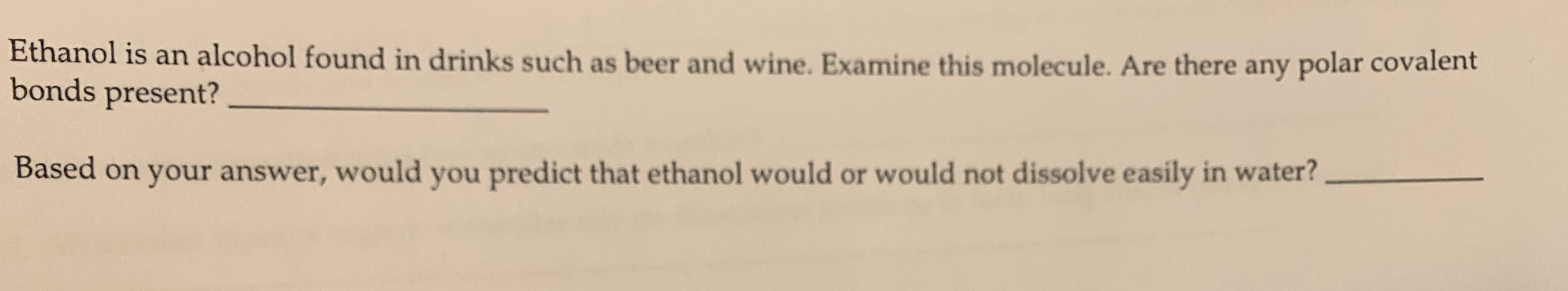 Ethanol is an alcohol found in drinks such as beer and wine. Examine this molecule. Are there any polar covalent
bonds present?
Based on your answer, would you predict that ethanol would or would not dissolve easily in water?
