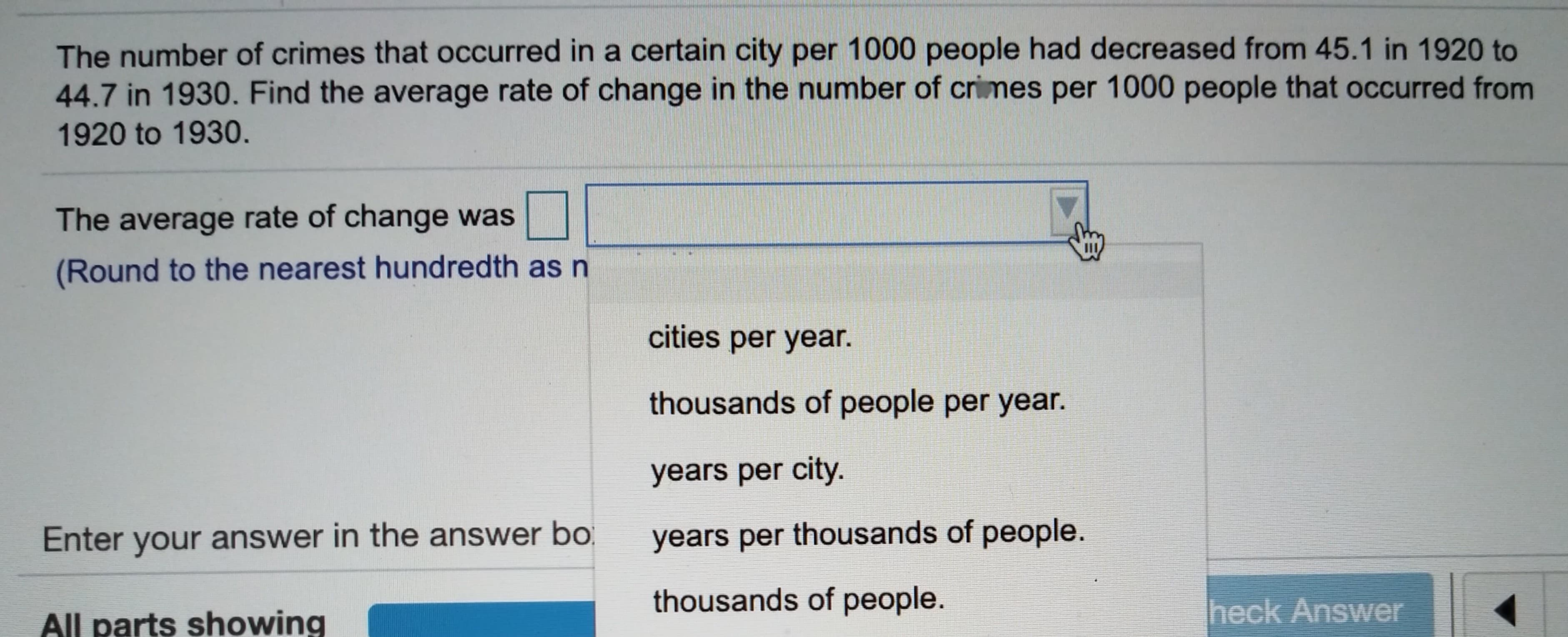 The number of crimes that occurred in a certain city per 1000 people had decreased from 45.1 in 1920 to
44.7 in 1930. Find the average rate of change in the number of crimes per 1000 people that occurred from
1920 to 1930.
The average rate of change was
(Round to the nearest hundredth as n
cities per year.
thousands of people per year.
years per city.
years per thousands of people.
Enter your answer in the answer bo
thousands of people.
heck Answer
All parts showing
