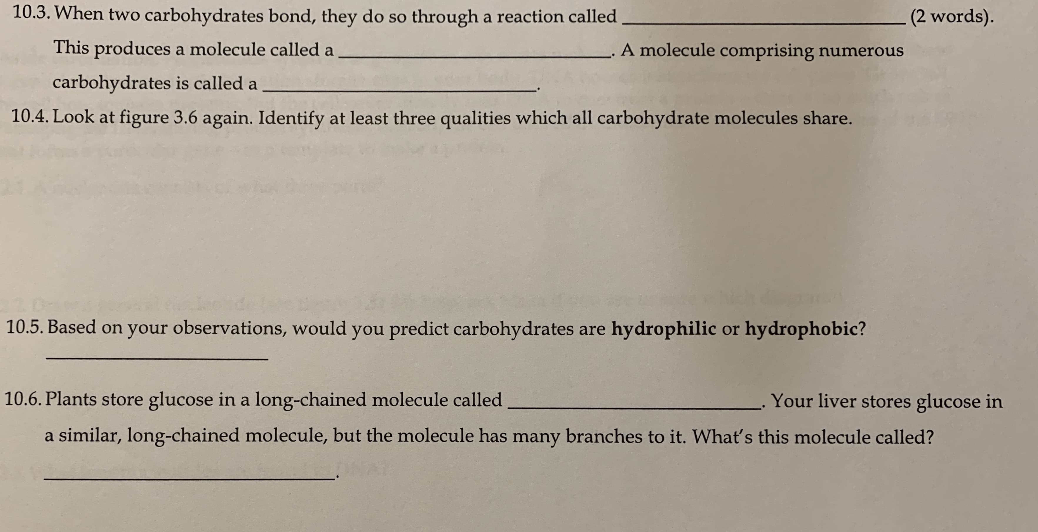 10.3. When two carbohydrates bond, they do so through a reaction called
(2 words).
This produces a molecule called a
A molecule comprising numerous
carbohydrates is called a
10.4. Look at figure 3.6 again. Identify at least three qualities which all carbohydrate molecules share.
10.5. Based on your observations, would you predict carbohydrates are hydrophilic or hydrophobic?
10.6. Plants store glucose in a long-chained molecule called
Your liver stores glucose in
a similar, long-chained molecule, but the molecule has many branches to it. What's this molecule called?
