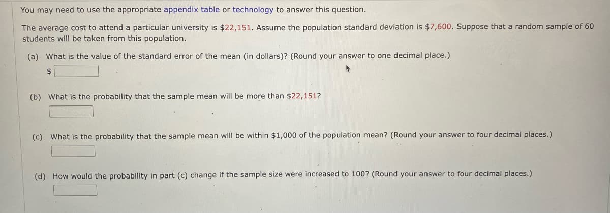 You may need to use the appropriate appendix table or technology to answer this question.
The average cost to attend a particular university is $22,151. Assume the population standard deviation is $7,600. Suppose that a random sample of 60
students will be taken from this population.
(a) What is the value of the standard error of the mean (in dollars)? (Round your answer to one decimal place.)
(b) What is the probability that the sample mean will be more than $22,151?
(c) What is the probability that the sample mean will be within $1,000 of the population mean? (Round your answer to four decimal places.)
(d) How would the probability in part (c) change if the sample size were increased to 100? (Round your answer to four decimal places.)