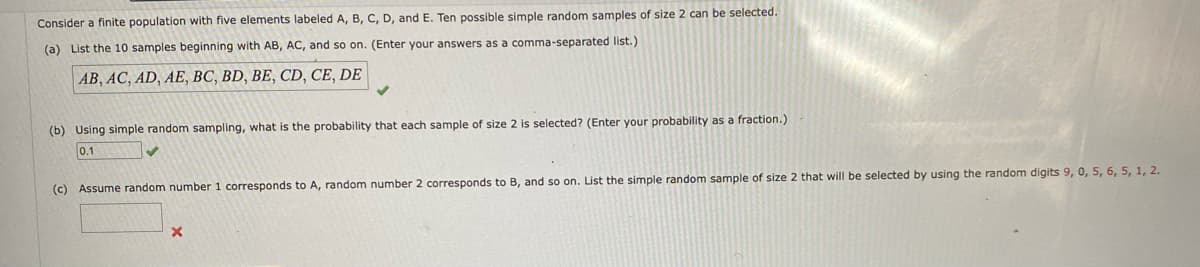 Consider a finite population with five elements labeled A, B, C, D, and E. Ten possible simple random samples of size 2 can be selected.
(a) List the 10 samples beginning with AB, AC, and so on. (Enter your answers as a comma-separated list.)
AB, AC, AD, AE, BC, BD, BE, CD, CE, DE
(b) Using simple random sampling, what is the probability that each sample of size 2 is selected? (Enter your probability as a fraction.)
0.1
(c) Assume random number 1 corresponds to A, random number 2 corresponds to B, and so on. List the simple random sample of size 2 that will be selected by using the random digits 9, 0, 5, 6, 5, 1, 2.
X