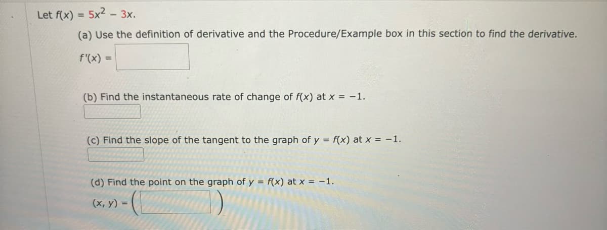 Let f(x) = 5x2-3x.
(a) Use the definition of derivative and the Procedure/Example box in this section to find the derivative.
f'(x) =
(b) Find the instantaneous rate of change of f(x) at x = -1.
(c) Find the slope of the tangent to the graph of y = f(x) at x = -1.
(d) Find the point on the graph of y = f(x) at x = -1.
(x, y) =