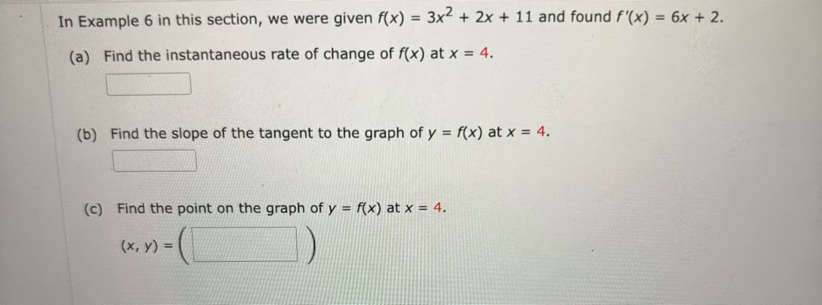 In Example 6 in this section, we were given f(x) = 3x² + 2x + 11 and found f'(x) = 6x + 2.
(a) Find the instantaneous rate of change of f(x) at x = 4.
(b) Find the slope of the tangent to the graph of y = f(x) at x = 4.
(c) Find the point on the graph of y = f(x) at x = 4.
(x, y) =