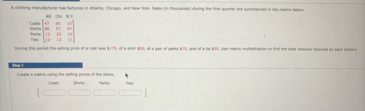 A clothing manufacturer has factories in Atlanta, Chicago, and New York. Sales (in thousands) during the first quarter are summarized in the matrix below.
Atl. Chi. N.Y.
Coats [47 65 15
Shirts 86 57 47
Pants 13 25 10
Ties 12 12 11
During this period the selling price of a coat was $175, of a shirt $50, of a pair of pants $70, and of a tie $35. Use matrix multiplication to find the total revenue received by each factory.
Step 1
Create matrix using the selling prices of the items.
Coats
Shirts
Pants
Ties