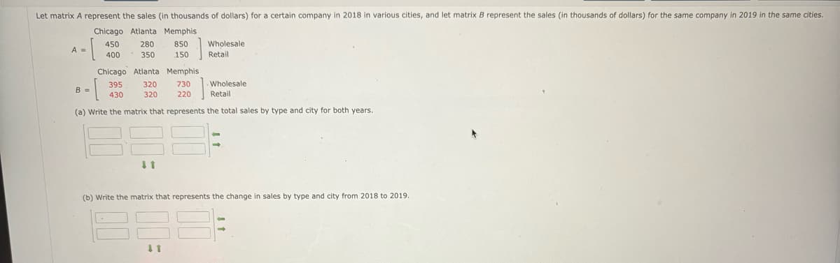 Let matrix A represent the sales (in thousands of dollars) for a certain company in 2018 in various cities, and let matrix B represent the sales (in thousands of dollars) for the same company in 2019 in the same cities.
Chicago Atlanta Memphis
850
150
-[
A =
450
400
B =
280
350
Chicago
395
· [
430
(a) Write the matrix that represents the total sales by type and city for both years.
Atlanta
320
320
↓1
Memphis
730
220
Wholesale
Retail
↓1
Wholesale
Retail
(b) Write the matrix that represents the change in sales by type and city from 2018 to 2019.