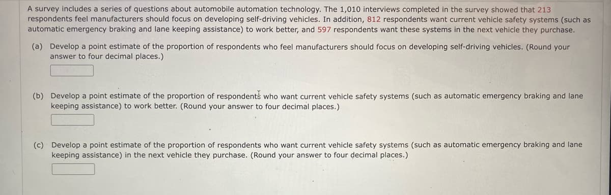 A survey includes a series of questions about automobile automation technology. The 1,010 interviews completed in the survey showed that 213
respondents feel manufacturers should focus on developing self-driving vehicles. In addition, 812 respondents want current vehicle safety systems (such as
automatic emergency braking and lane keeping assistance) to work better, and 597 respondents want these systems in the next vehicle they purchase.
(a) Develop a point estimate of the proportion of respondents who feel manufacturers should focus on developing self-driving vehicles. (Round your
answer to four decimal places.)
(b) Develop a point estimate of the proportion of respondents who want current vehicle safety systems (such as automatic emergency braking and lane
keeping assistance) to work better. (Round your answer to four decimal places.)
(c) Develop a point estimate of the proportion of respondents who want current vehicle safety systems (such as automatic emergency braking and lane
keeping assistance) in the next vehicle they purchase. (Round your answer to four decimal places.)