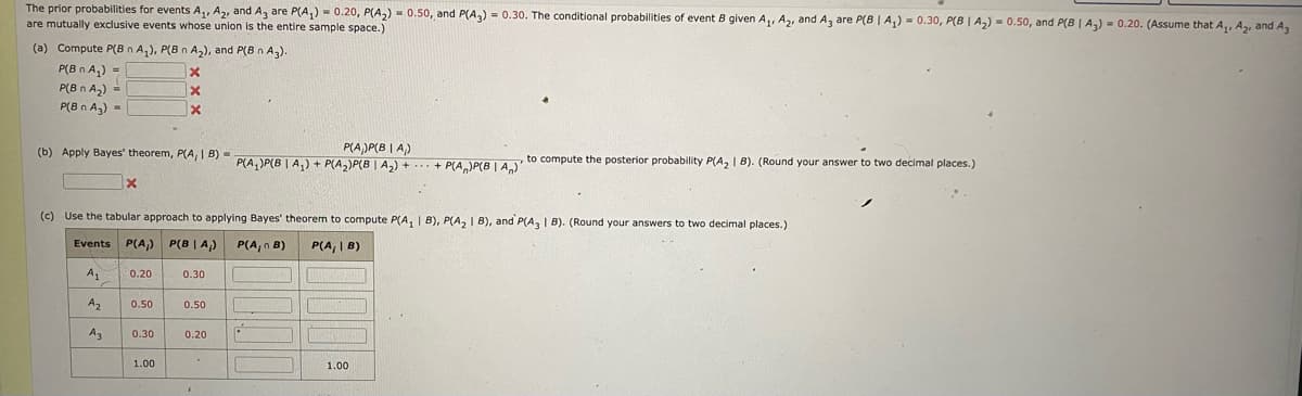 The prior probabilities for events A₁, A₂, and A3 are P(A₁) = 0.20, P(A₂) = 0.50, and P(A3) = 0.30. The conditional probabilities of event B given A₁, A₂, and A3 are P(B | A₁) = 0.30, P(B|A₂) = 0.50, and P(B | A₂) = 0.20. (Assume that A₁, A₂, and A
are mutually exclusive events whose union is the entire sample space.)
(a) Compute P(Bn A₂), P(B n A₂), and P(B n A3).
P(B n A₂) =
P(Bn A₂)
P(Bn A₂) =
P(A)P(BIA)
(b) Apply Bayes' theorem, PA, 1 B)=P(A₂)P(B | A₂) + P(A₂)P(B | A₂) + ... + P(A)P(BA)
X
A₂
(c) Use the tabular approach to applying Bayes' theorem to compute P(A₁ | B), P(A₂ 1 B), and P(A3 | B). (Round your answers to two decimal places.)
Events P(A₁) P(B|A₂) P(A, B)
P(A, | B)
A₁
A3
0.20
0.50
x
X
X
0.30
1.00
0.30
0.50
0.20
F
P
SIGN
to compute the posterior probability P(A₂ | B). (Round your answer to two decimal places.)
1.00