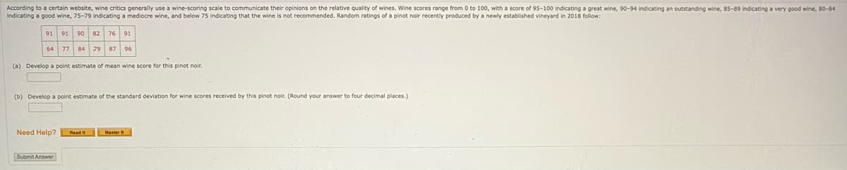 According to a certain website, wine critics generally use a wine-scoring scale to communicate their opinions on the relative quality of wines. Wine scores range from 0 to 100, with a score of 95-100 indicating a great wine, 90-94 indicating an outstanding wine, 85-89 indicating a very good wine, 80-84
indicating a good wine, 75-79 indicating a mediocre wine, and below 75 indicating that the wine is not recommended. Random ratings of a pinot noir recently produced by a newly established vineyard in 2018 follow:
91 91 90 82 76 91
64 77 84 79 87 96
▾
(a) Develop a point estimate of mean wine score for this pinot noir.
(b) Develop a point estimate of the standard deviation for wine scores received by this pinot noir. (Round your answer to four decimal places.)
Need Help? Read I
Submit Answer
Master It