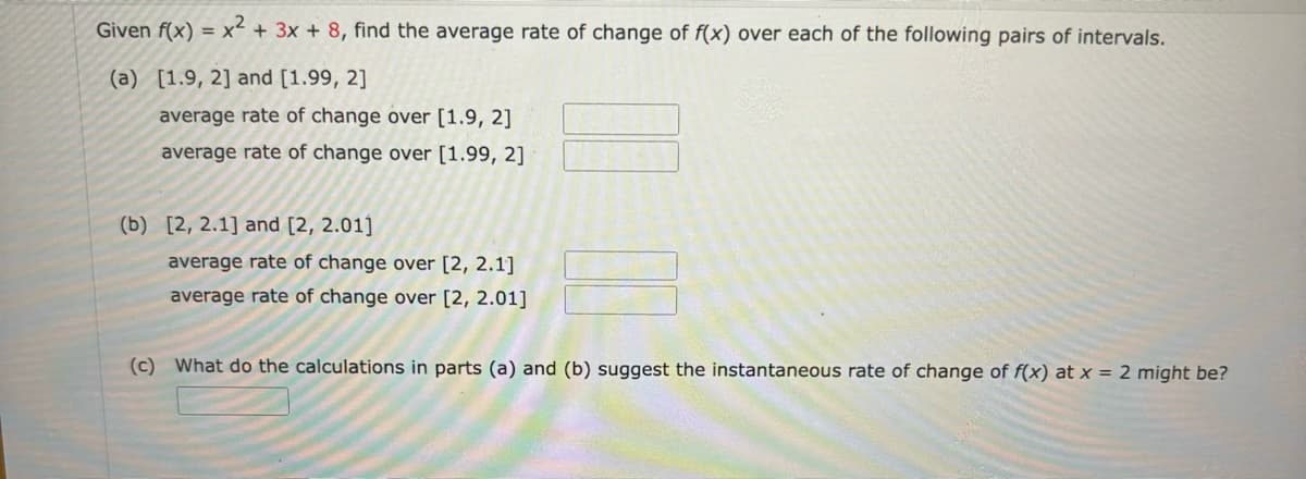 Given f(x) x + 3x + 8, find the average rate of change of f(x) over each of the following pairs of intervals.
(a) [1.9, 2] and [1.99, 2]
average rate of change over [1.9, 2]
average rate of change over [1.99, 2]
(b) [2, 2.1] and [2, 2.01]
average rate of change over [2, 2.1]
average rate of change over [2, 2.01]
(c) What do the calculations in parts (a) and (b) suggest the instantaneous rate of change of f(x) at x = 2 might be?