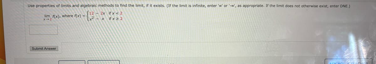 Use properties of limits and algebraic methods to find the limit, if it exists. (If the limit is infinite, enter 'o' or '-', as appropriate. If the limit does not otherwise exist, enter DNE.)
(12 - 2x if x < 2
lim f(x), where f(x)
X-2
(x²-x if x≥2
Submit Answer
ASK YOU TEACHER