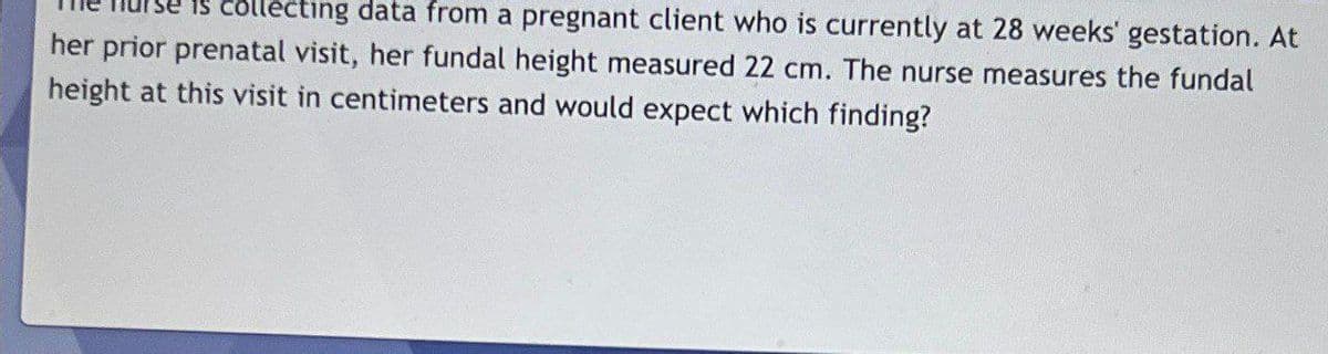 collecting data from a pregnant client who is currently at 28 weeks' gestation. At
her prior prenatal visit, her fundal height measured 22 cm. The nurse measures the fundal
height at this visit in centimeters and would expect which finding?