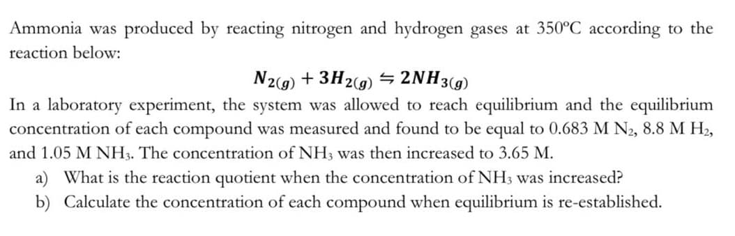 Ammonia was produced by reacting nitrogen and hydrogen gases at 350°C according to the
reaction below:
N2(g) + 3H2(g) = 2NH3(g)
In a laboratory experiment, the system was allowed to reach equilibrium and the equilibrium
concentration of each compound was measured and found to be equal to 0.683 M N₂, 8.8 M H2,
and 1.05 M NH3. The concentration of NH3 was then increased to 3.65 M.
a) What is the reaction quotient when the concentration of NH3 was increased?
b) Calculate the concentration of each compound when equilibrium is re-established.
