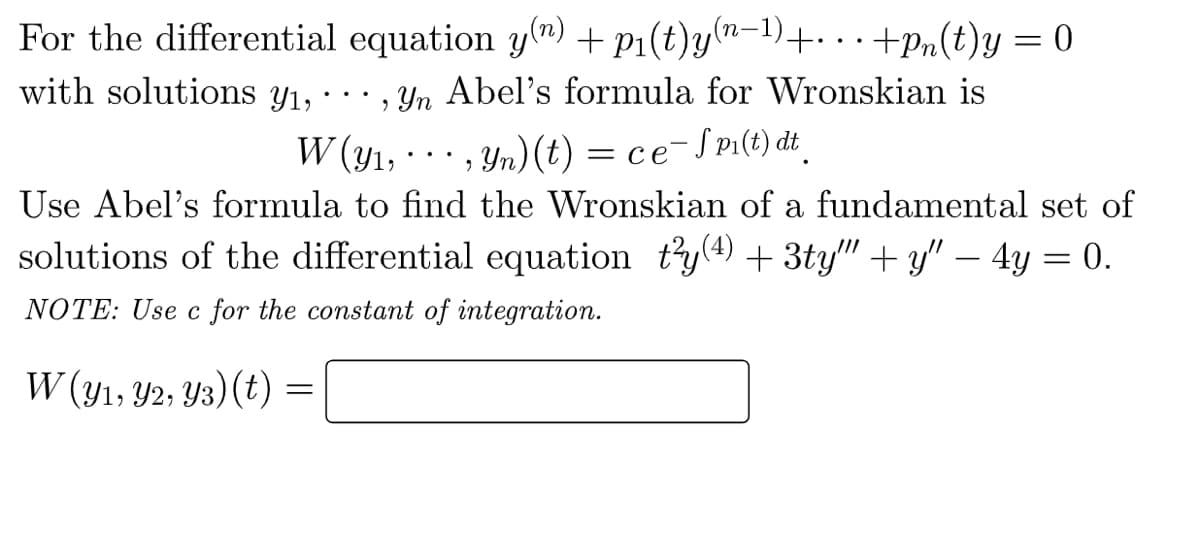 For the differential equation y(n) + p₁(t)y(n-¹)+...+pn(t)y = 0
·, yn Abel's formula for Wronskian is
with solutions Yı,
W (y₁,
yn) (t) = ce-SP₁(t) dt
2
Use Abel's formula to find the Wronskian of a fundamental set of
solutions of the differential equation t²y(4) + 3ty"" + y" — 4y = 0.
NOTE: Use c for the constant of integration.
W (y1, y2, Y3) (t) =
