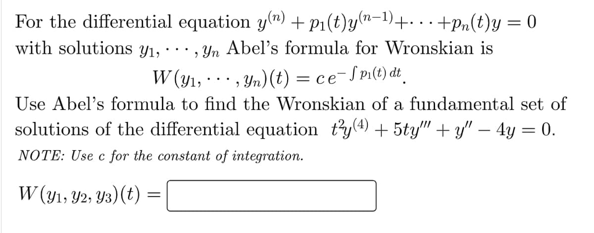 For the differential equation y(n) + P₁(t)y(n-¹)+...+Pn(t)y=0
•, yn Abel's formula for Wronskian is
W(y₁,, yn) (t) = ce-Spi(t) dt
with solutions y₁,
Use Abel's formula to find the Wronskian of a fundamental set of
solutions of the differential equation t²y(4) + 5ty""+y" — 4y = 0.
NOTE: Use c for the constant of integration.
W (y1, y2, Y3) (t)
=