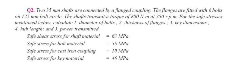 Q2. Two 35 mm shafts are connected by a flanged coupling. The flanges are fitted with 6 bolts
on 125 mm bolt circle. The shafts transmit a torque of 800 N-m at 350 r.p.m. For the safe stresses
mentioned below, calculate 1. diameter of bolts; 2. thickness of flanges ; 3. key dimensions ;
4. hub length; and 5. power transmitted.
Safe shear stress for shaft materia! = 63 MPa
Safe stress for bolt material
Safe stress for cast iron coupling
= 56 MPa
= 10 MPa
Safe stress for key material
46 MPa
%3D
