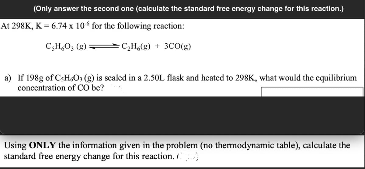 (Only answer the second one (calculate the standard free energy change for this reaction.)
At 298K, K = 6.74 x 10-6 for the following reaction:
C;H,O3 (g)
C,H6(g) + 3CO(g)
a) If 198g of C5H¿O3 (g) is sealed in a 2.50L flask and heated to 298K, what would the equilibrium
concentration of CO be?
Using ONLY the information given in the problem (no thermodynamic table), calculate the
standard free energy change for this reaction. ;
