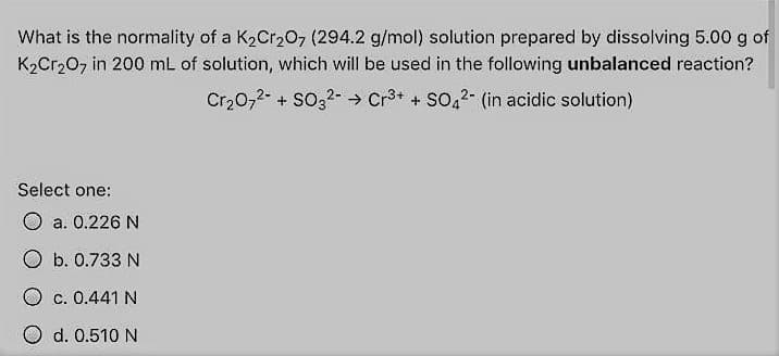 What is the normality of a K2Cr20, (294.2 g/mol) solution prepared by dissolving 5.00 g of
K2Cr207 in 200 mL of solution, which will be used in the following unbalanced reaction?
Cr,0,2- + So32- → Cr3+ + SO,2- (in acidic solution)
