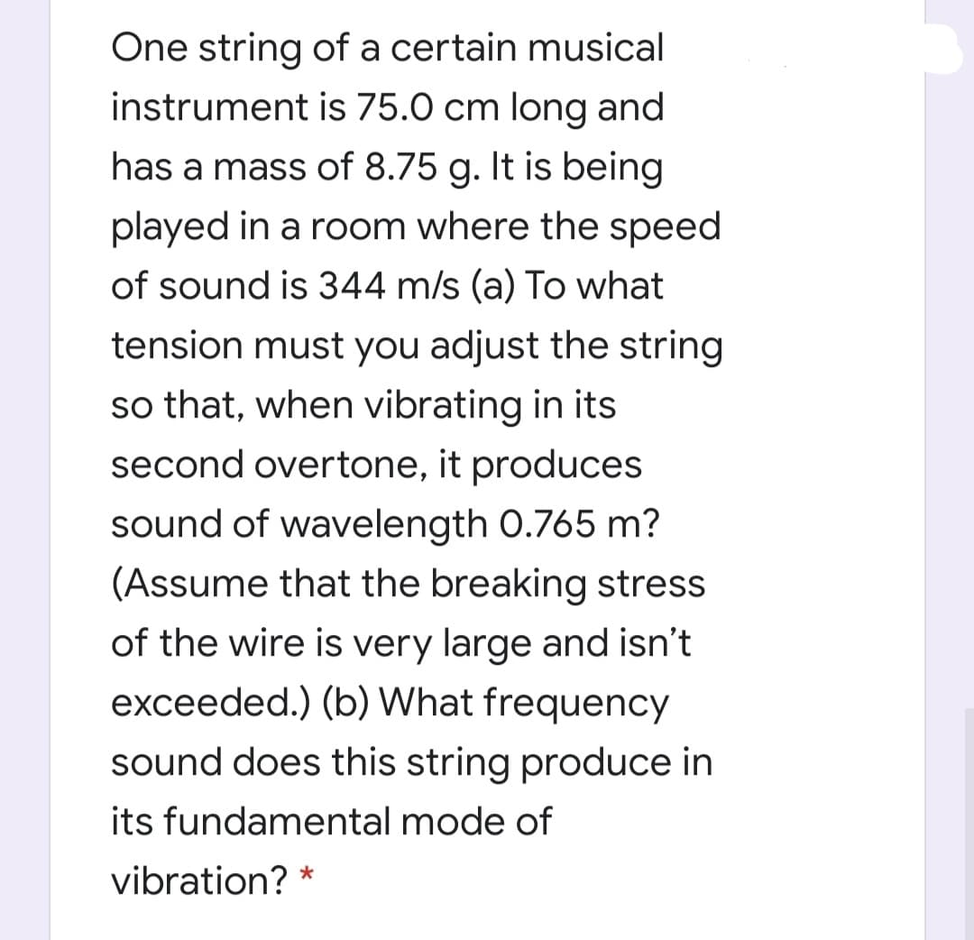One string of a certain musical
instrument is 75.0 cm long and
has a mass of 8.75 g. It is being
played in a room where the speed
of sound is 344 m/s (a) To what
tension must you adjust the string
so that, when vibrating in its
second overtone, it produces
sound of wavelength 0.765 m?
(Assume that the breaking stress
of the wire is very large and isn't
exceeded.) (b) What frequency
sound does this string produce in
its fundamental mode of
vibration? *

