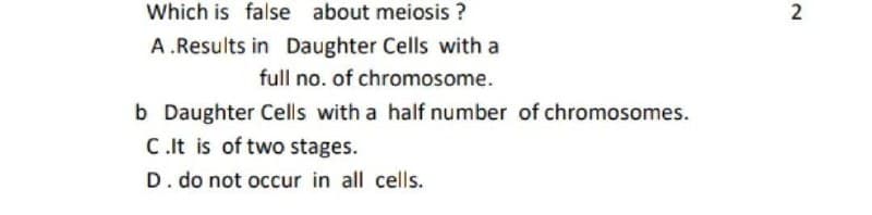 Which is false about meiosis ?
A.Results in Daughter Cells with a
full no. of chromosome.
b Daughter Cells with a half number of chromosomes.
C.It is of two stages.
D. do not occur in all cells.
