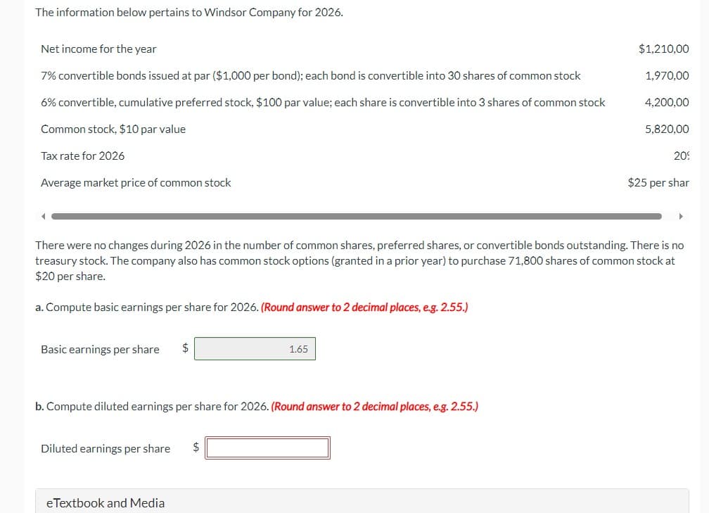 The information below pertains to Windsor Company for 2026.
Net income for the year
7% convertible bonds issued at par ($1,000 per bond); each bond is convertible into 30 shares of common stock
6% convertible, cumulative preferred stock, $100 par value; each share is convertible into 3 shares of common stock
Common stock, $10 par value
Tax rate for 2026
Average market price of common stock
4
a. Compute basic earnings per share for 2026. (Round answer to 2 decimal places, e.g. 2.55.)
Basic earnings per share $
b. Compute diluted earnings per share for 2026. (Round answer to 2 decimal places, e.g. 2.55.)
Diluted earnings per share
There were no changes during 2026 in the number of common shares, preferred shares, or convertible bonds outstanding. There is no
treasury stock. The company also has common stock options (granted in a prior year) to purchase 71,800 shares of common stock at
$20 per share.
eTextbook and Media
1.65
$
$1,210,00
1,970,00
4,200,00
5,820,00
20%
$25 per shar
▶