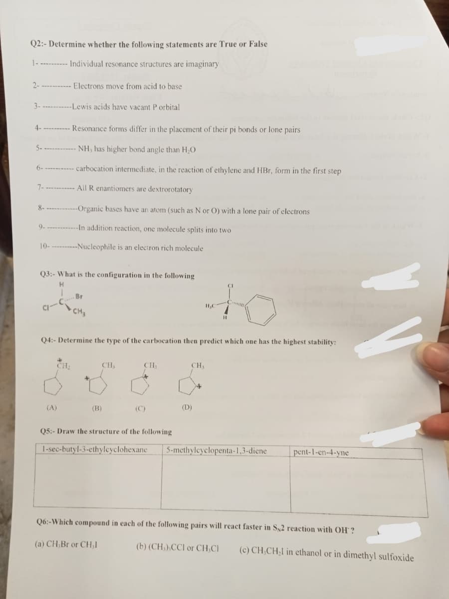 Q2:- Determine whether the following statements are True or False
1----------- Individual resonance structures are imaginary
2-
3-
4-
5-
7-
8-
9-
10-
Electrons move from acid to base
-Lewis acids have vacant P orbital
(A)
Resonance forms differ in the placement of their pi bonds or lone pairs
NH, has higher bond angle than H₂O
carbocation intermediate, in the reaction of ethylene and HBr, form in the first step
All R enantiomers are dextrorotatory
-Organic bases have an atom (such as N or O) with a lone pair of electrons
-In addition reaction, one molecule splits into two
------Nucleophile is an electron rich molecule
Q3:- What is the configuration in the following
H
CH₂
Br
Q4:- Determine the type of the carbocation then predict which one has the highest stability:
(B)
CH₁
CHA
(C)
CH,
to
(D)
H₂C
Q5:- Draw the structure of the following
1-sec-butyl-3-ethylcyclohexane 5-methylcyclopenta-1,3-diene
pent-1-en-4-yne
Q6:-Which compound in each of the following pairs will react faster in S$2 reaction with OH?
(a) CH,Br or CH₂1
(b) (CH),CCI or CH₂Cl (c) CH₂CH₂1 in ethanol or in dimethyl sulfoxide