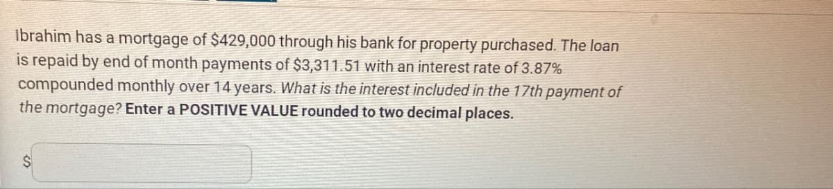 Ibrahim has a mortgage of $429,000 through his bank for property purchased. The loan
is repaid by end of month payments of $3,311.51 with an interest rate of 3.87%
compounded monthly over 14 years. What is the interest included in the 17th payment of
the mortgage? Enter a POSITIVE VALUE rounded to two decimal places.