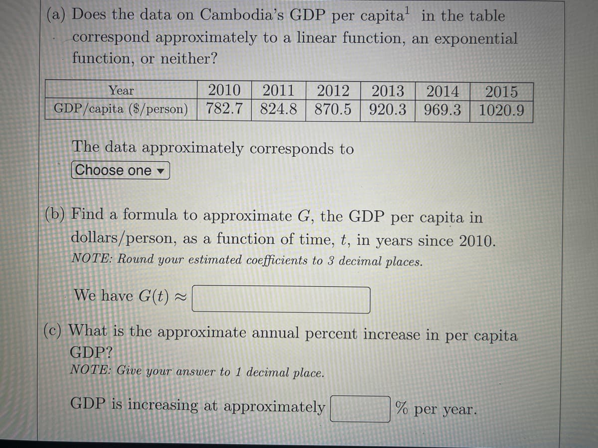 (a) Does the data on Cambodia's GDP per capita in the table
correspond approximately to a linear function, an exponential
function, or neither?
Year
2010
2011
2012
2013
2014
2015
GDP/capita ($/person)
782.7 824.8
870.5
920.3 969.3 1020.9
The data approximately corresponds to
Choose one ▼
(b) Find a formula to approximate G, the GDP per capita in
dollars/person, as a function of time, t, in years since 2010.
NOTE: Round your estimated coefficients to 3 decimal places.
We have G(t) 2
(c) What is the approximate annual percent increase in per capita
GDP?
NOTE: Give your answer to 1 decimal place.
GDP is increasing at approximately
% per year.
