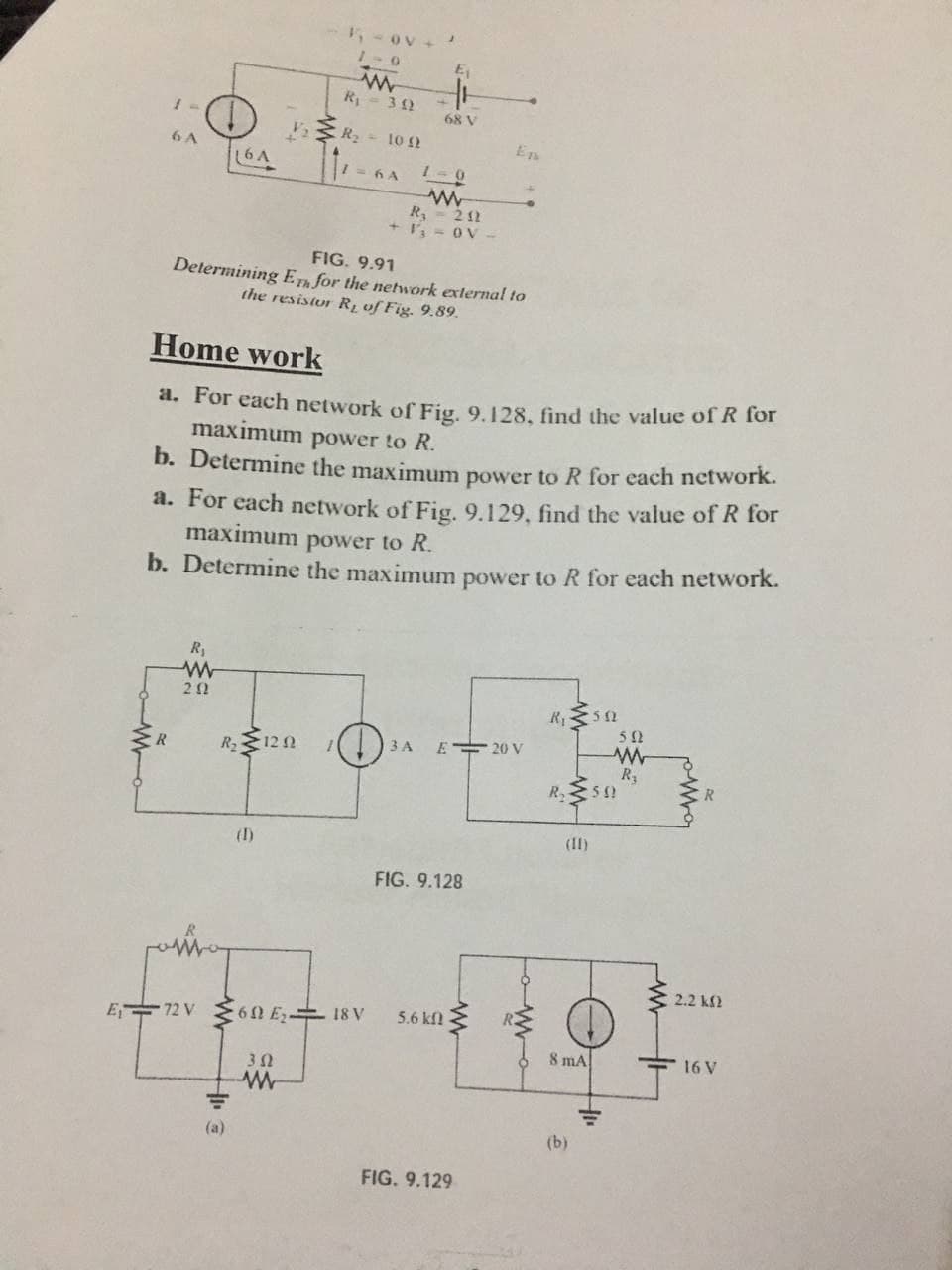 5-ov +
1-0
R 3 2
68 V
R- 10 2
6 A
(6A
1 = 6 A
1-0
R - 2 12
+ I = OV
FIG. 9.91
Determining ET for the network external to
the resistor Rị of Fig. 9.89.
Home work
a. For each network of Fig, 9.128, fnd the value of R for
maximum power to R.
b. Determine the maximum power to R for each network.
a. För each network of Fig. 9.129, find the value of R for
maximum power to R.
b. Determine the maximum power to R for each network.
3 A
E 20 V
CR
R 12 0
R3
(1)
(II)
FIG. 9.128
2.2 kf2
E 72 V E 60 E 18 V
5.6 kfl
8 mA
E 16 V
(a)
(b)
FIG. 9.129
