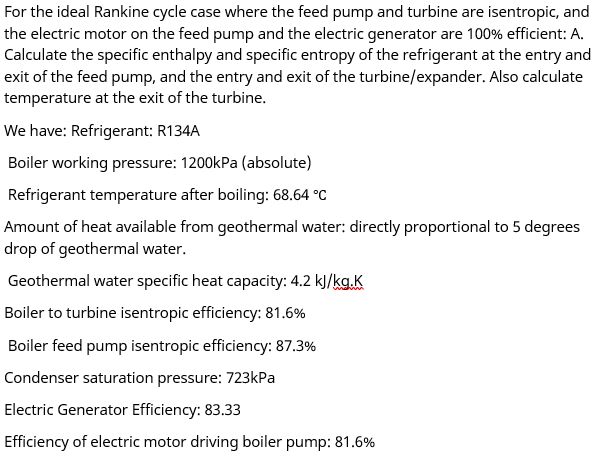 For the ideal Rankine cycle case where the feed pump and turbine are isentropic, and
the electric motor on the feed pump and the electric generator are 100% efficient: A.
Calculate the specific enthalpy and specific entropy of the refrigerant at the entry and
exit of the feed pump, and the entry and exit of the turbine/expander. Also calculate
temperature at the exit of the turbine.
We have: Refrigerant: R134A
Boiler working pressure: 1200kPa (absolute)
Refrigerant temperature after boiling: 68.64 °C
Amount of heat available from geothermal water: directly proportional to 5 degrees
drop of geothermal water.
Geothermal water specific heat capacity: 4.2 kJ/kg.K
Boiler to turbine isentropic efficiency: 81.6%
Boiler feed pump isentropic efficiency: 87.3%
Condenser saturation pressure: 723kPa
Electric Generator Efficiency: 83.33
Efficiency of electric motor driving boiler pump: 81.6%