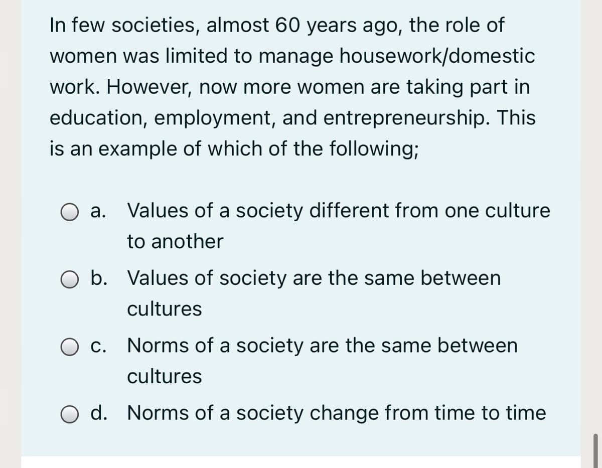 In few societies, almost 60 years ago, the role of
women was limited to manage housework/domestic
work. However, now more women are taking part in
education, employment, and entrepreneurship. This
is an example of which of the following;
O a. Values of a society different from one culture
to another
b. Values of society are the same between
cultures
O c. Norms of a society are the same between
cultures
O d. Norms of a society change from time to time
