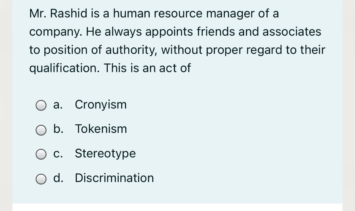 Mr. Rashid is a human resource manager of a
company. He always appoints friends and associates
to position of authority, without proper regard to their
qualification. This is an act of
O a. Cronyism
O b. Tokenism
O c. Stereotype
O d. Discrimination
