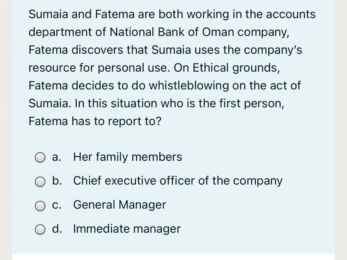 Sumaia and Fatema are both working in the accounts
department of National Bank of Oman company,
Fatema discovers that Sumaia uses the company's
resource for personal use. On Ethical grounds,
Fatema decides to do whistleblowing on the act of
Sumaia. In this situation who is the first person,
Fatema has to report to?
а.
Her family members
O b. Chief executive officer of the company
Ос.
General Manager
O d. Immediate manager
